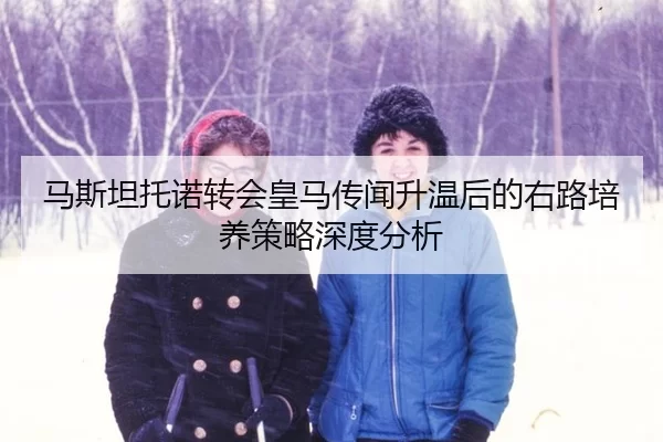 马斯坦托诺转会皇马传闻升温后的右路培养策略深度分析